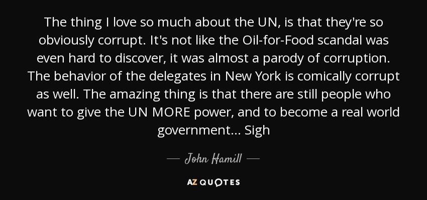 The thing I love so much about the UN, is that they're so obviously corrupt. It's not like the Oil-for-Food scandal was even hard to discover, it was almost a parody of corruption. The behavior of the delegates in New York is comically corrupt as well. The amazing thing is that there are still people who want to give the UN MORE power, and to become a real world government... Sigh - John Hamill