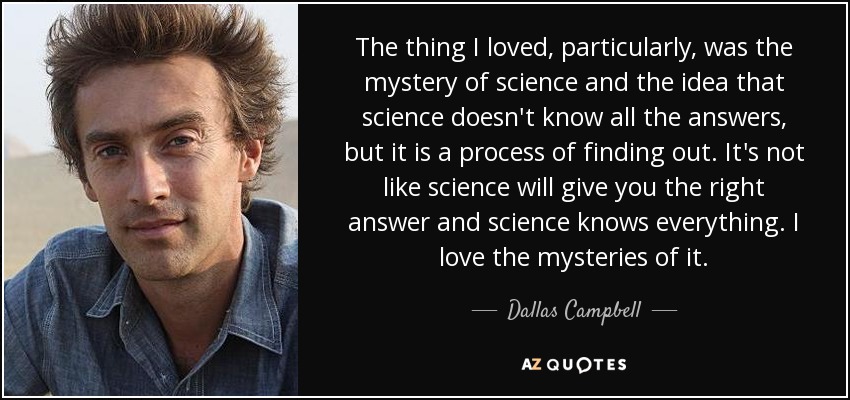 The thing I loved, particularly, was the mystery of science and the idea that science doesn't know all the answers, but it is a process of finding out. It's not like science will give you the right answer and science knows everything. I love the mysteries of it. - Dallas Campbell