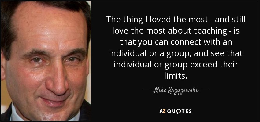 The thing I loved the most - and still love the most about teaching - is that you can connect with an individual or a group, and see that individual or group exceed their limits. - Mike Krzyzewski