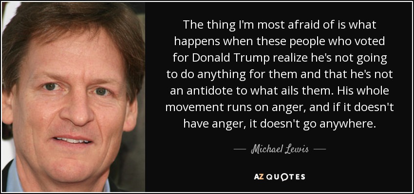 The thing I'm most afraid of is what happens when these people who voted for Donald Trump realize he's not going to do anything for them and that he's not an antidote to what ails them. His whole movement runs on anger, and if it doesn't have anger, it doesn't go anywhere. - Michael Lewis