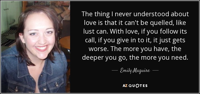 The thing I never understood about love is that it can't be quelled, like lust can. With love, if you follow its call, if you give in to it, it just gets worse. The more you have, the deeper you go, the more you need. - Emily Maguire