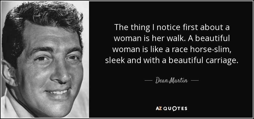 The thing I notice first about a woman is her walk. A beautiful woman is like a race horse-slim, sleek and with a beautiful carriage. - Dean Martin