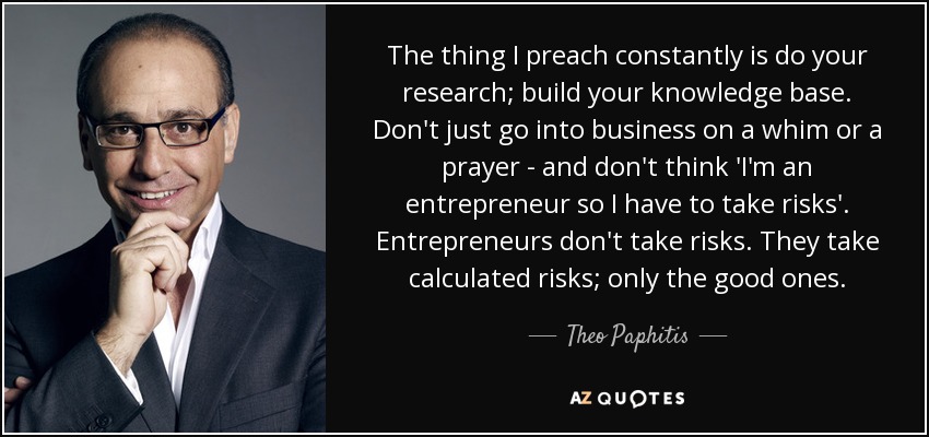 The thing I preach constantly is do your research; build your knowledge base. Don't just go into business on a whim or a prayer - and don't think 'I'm an entrepreneur so I have to take risks'. Entrepreneurs don't take risks. They take calculated risks; only the good ones. - Theo Paphitis