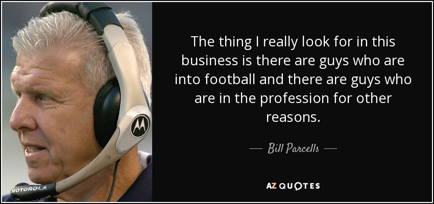 The thing I really look for in this business is there are guys who are into football and there are guys who are in the profession for other reasons. - Bill Parcells