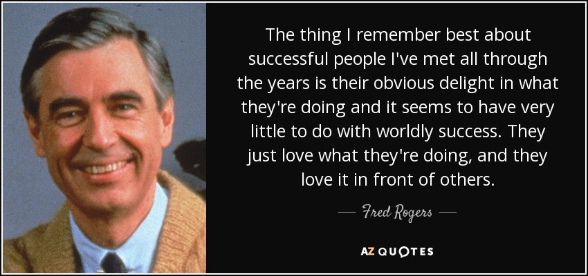 The thing I remember best about successful people I've met all through the years is their obvious delight in what they're doing and it seems to have very little to do with worldly success. They just love what they're doing, and they love it in front of others. - Fred Rogers