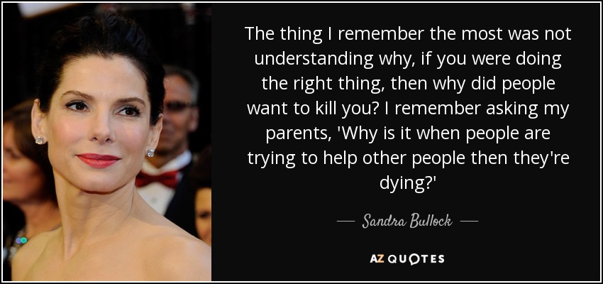 The thing I remember the most was not understanding why, if you were doing the right thing, then why did people want to kill you? I remember asking my parents, 'Why is it when people are trying to help other people then they're dying?' - Sandra Bullock