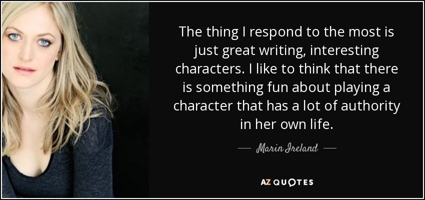 The thing I respond to the most is just great writing, interesting characters. I like to think that there is something fun about playing a character that has a lot of authority in her own life. - Marin Ireland