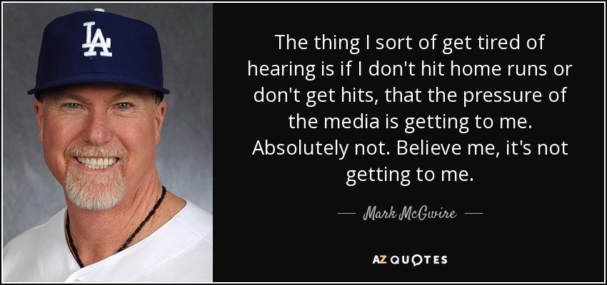The thing I sort of get tired of hearing is if I don't hit home runs or don't get hits, that the pressure of the media is getting to me. Absolutely not. Believe me, it's not getting to me. - Mark McGwire