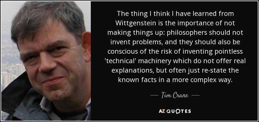 The thing I think I have learned from Wittgenstein is the importance of not making things up: philosophers should not invent problems, and they should also be conscious of the risk of inventing pointless 'technical' machinery which do not offer real explanations, but often just re-state the known facts in a more complex way. - Tim Crane