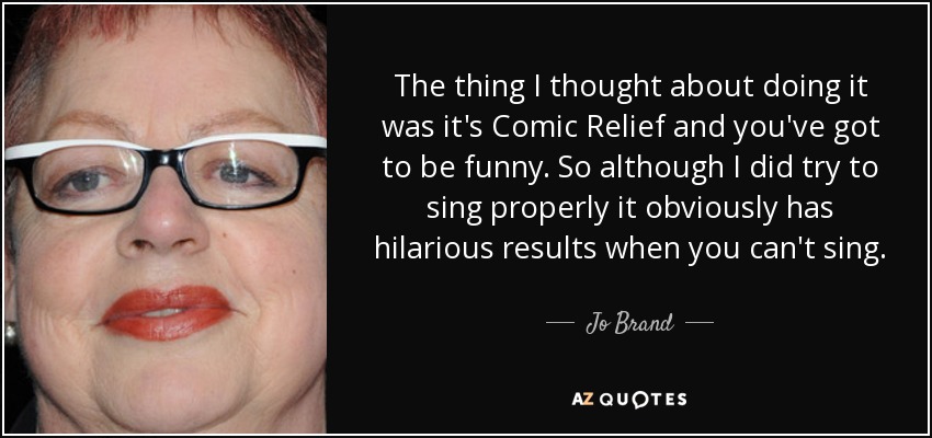 The thing I thought about doing it was it's Comic Relief and you've got to be funny. So although I did try to sing properly it obviously has hilarious results when you can't sing. - Jo Brand