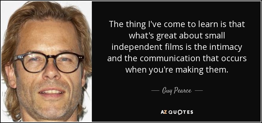 The thing I've come to learn is that what's great about small independent films is the intimacy and the communication that occurs when you're making them. - Guy Pearce
