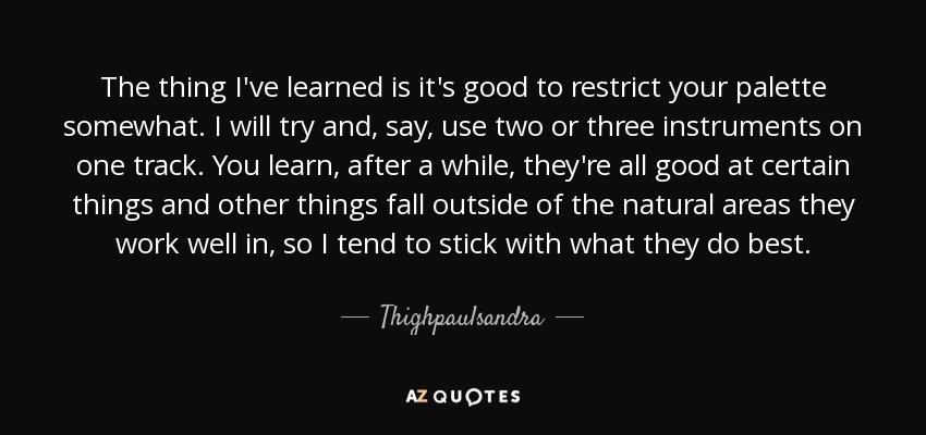 The thing I've learned is it's good to restrict your palette somewhat. I will try and, say, use two or three instruments on one track. You learn, after a while, they're all good at certain things and other things fall outside of the natural areas they work well in, so I tend to stick with what they do best. - Thighpaulsandra