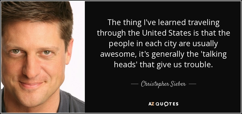 The thing I've learned traveling through the United States is that the people in each city are usually awesome, it's generally the 'talking heads' that give us trouble. - Christopher Sieber