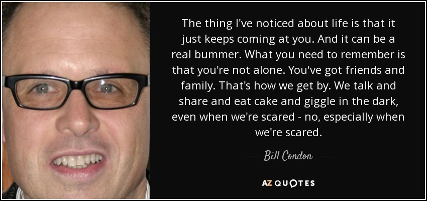 The thing I've noticed about life is that it just keeps coming at you. And it can be a real bummer. What you need to remember is that you're not alone. You've got friends and family. That's how we get by. We talk and share and eat cake and giggle in the dark, even when we're scared - no, especially when we're scared. - Bill Condon