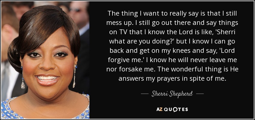 The thing I want to really say is that I still mess up. I still go out there and say things on TV that I know the Lord is like, 'Sherri what are you doing?' but I know I can go back and get on my knees and say, 'Lord forgive me.' I know he will never leave me nor forsake me. The wonderful thing is He answers my prayers in spite of me. - Sherri Shepherd