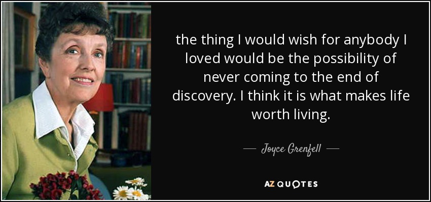 the thing I would wish for anybody I loved would be the possibility of never coming to the end of discovery. I think it is what makes life worth living. - Joyce Grenfell