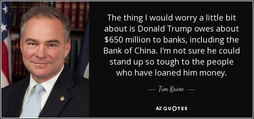 The thing I would worry a little bit about is Donald Trump owes about $650 million to banks, including the Bank of China. I'm not sure he could stand up so tough to the people who have loaned him money. - Tim Kaine