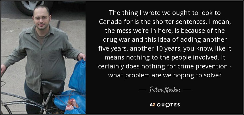 The thing I wrote we ought to look to Canada for is the shorter sentences. I mean, the mess we're in here, is because of the drug war and this idea of adding another five years, another 10 years, you know, like it means nothing to the people involved. It certainly does nothing for crime prevention - what problem are we hoping to solve? - Peter Moskos