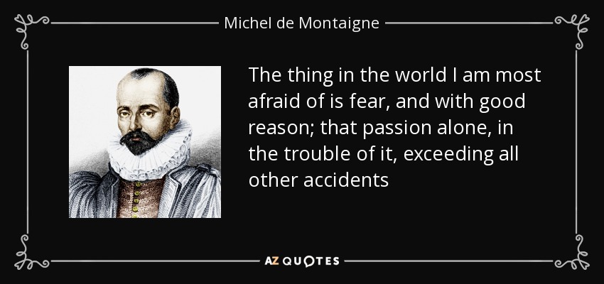 The thing in the world I am most afraid of is fear, and with good reason; that passion alone, in the trouble of it, exceeding all other accidents - Michel de Montaigne