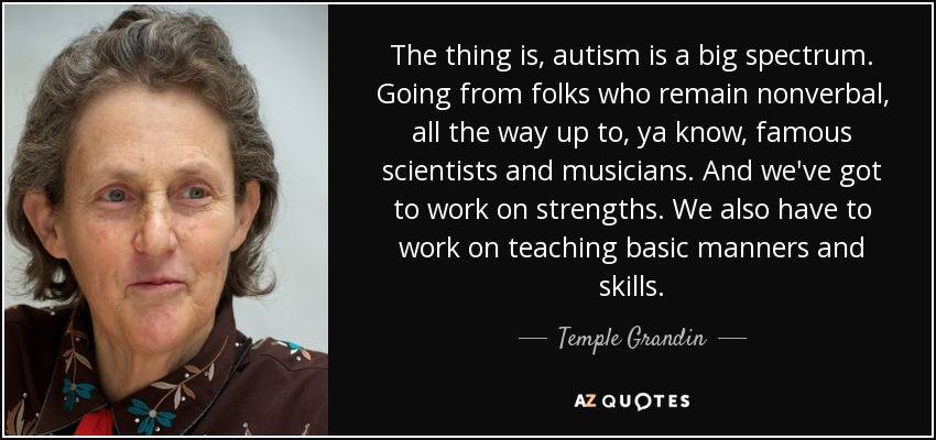 The thing is, autism is a big spectrum. Going from folks who remain nonverbal, all the way up to, ya know, famous scientists and musicians. And we've got to work on strengths. We also have to work on teaching basic manners and skills. - Temple Grandin