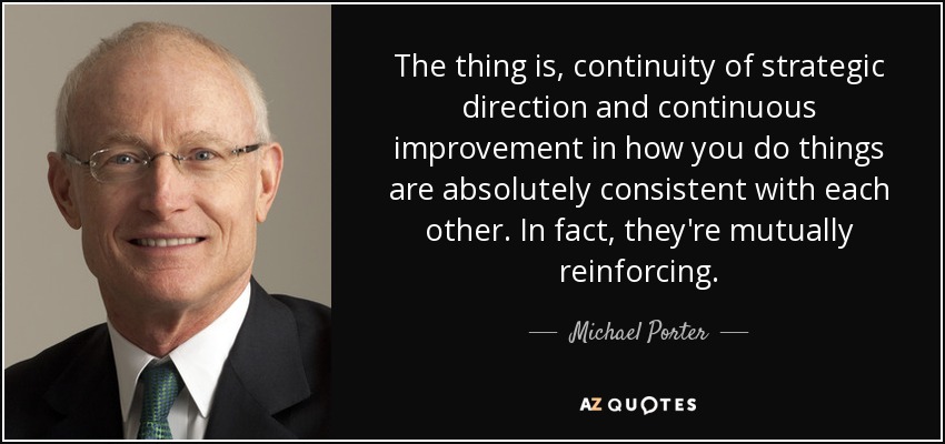 The thing is, continuity of strategic direction and continuous improvement in how you do things are absolutely consistent with each other. In fact, they're mutually reinforcing. - Michael Porter