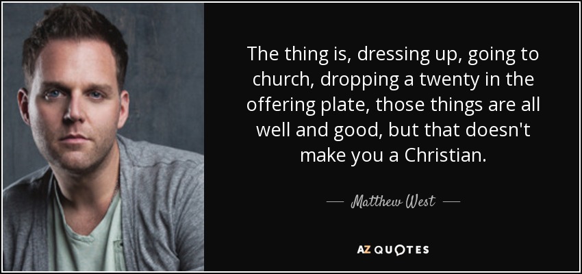 The thing is, dressing up, going to church, dropping a twenty in the offering plate, those things are all well and good, but that doesn't make you a Christian. - Matthew West