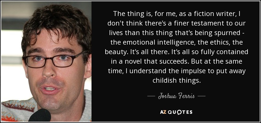 The thing is, for me, as a fiction writer, I don't think there's a finer testament to our lives than this thing that's being spurned - the emotional intelligence, the ethics, the beauty. It's all there. It's all so fully contained in a novel that succeeds. But at the same time, I understand the impulse to put away childish things. - Joshua Ferris