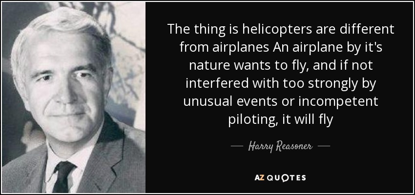 The thing is helicopters are different from airplanes An airplane by it's nature wants to fly, and if not interfered with too strongly by unusual events or incompetent piloting, it will fly - Harry Reasoner