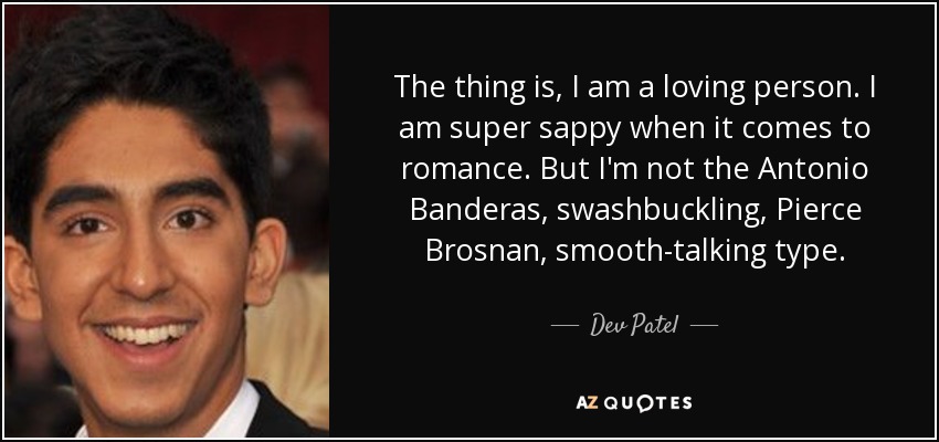 The thing is, I am a loving person. I am super sappy when it comes to romance. But I'm not the Antonio Banderas, swashbuckling, Pierce Brosnan, smooth-talking type. - Dev Patel