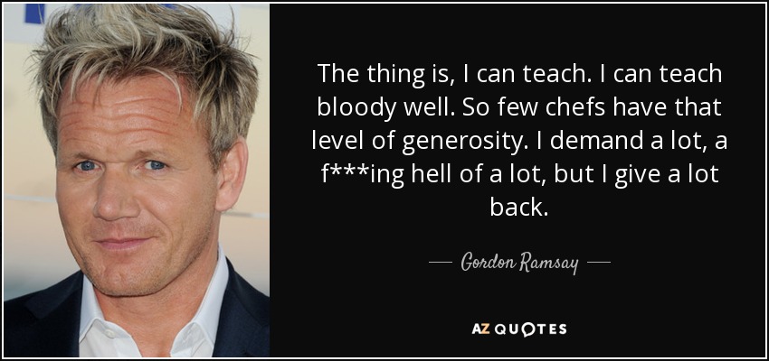 The thing is, I can teach. I can teach bloody well. So few chefs have that level of generosity. I demand a lot, a f***ing hell of a lot, but I give a lot back. - Gordon Ramsay