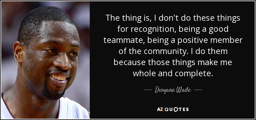 The thing is, I don't do these things for recognition, being a good teammate, being a positive member of the community. I do them because those things make me whole and complete. - Dwyane Wade