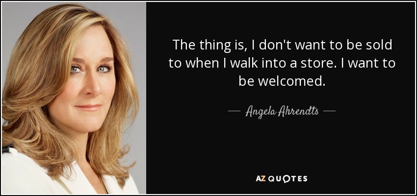 The thing is, I don't want to be sold to when I walk into a store. I want to be welcomed. - Angela Ahrendts