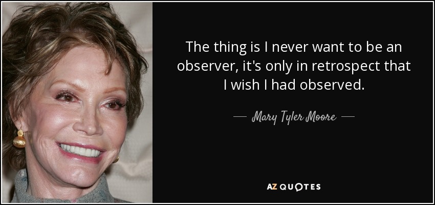 The thing is I never want to be an observer, it's only in retrospect that I wish I had observed. - Mary Tyler Moore