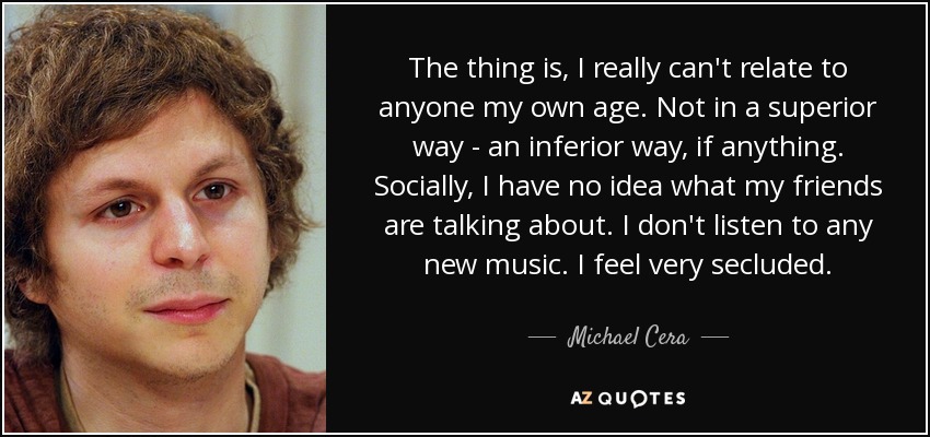 The thing is, I really can't relate to anyone my own age. Not in a superior way - an inferior way, if anything. Socially, I have no idea what my friends are talking about. I don't listen to any new music. I feel very secluded. - Michael Cera