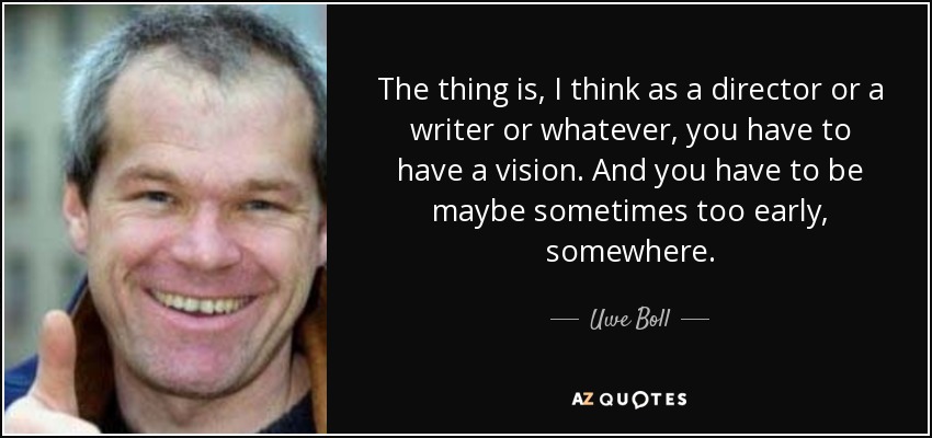 The thing is, I think as a director or a writer or whatever, you have to have a vision. And you have to be maybe sometimes too early, somewhere. - Uwe Boll