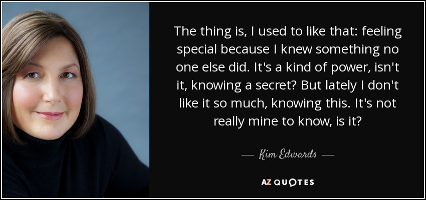 The thing is, I used to like that: feeling special because I knew something no one else did. It's a kind of power, isn't it, knowing a secret? But lately I don't like it so much, knowing this. It's not really mine to know, is it? - Kim Edwards