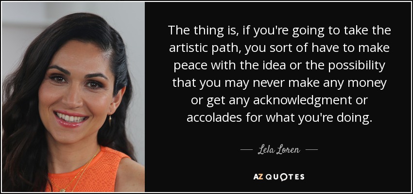 The thing is, if you're going to take the artistic path, you sort of have to make peace with the idea or the possibility that you may never make any money or get any acknowledgment or accolades for what you're doing. - Lela Loren