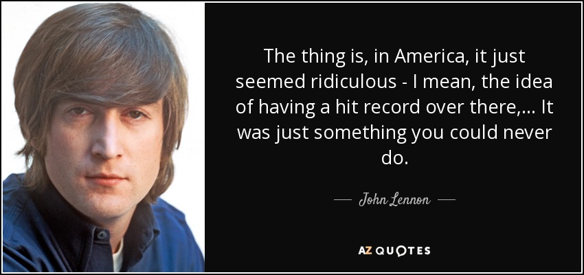 The thing is, in America, it just seemed ridiculous - I mean, the idea of having a hit record over there, ... It was just something you could never do. - John Lennon