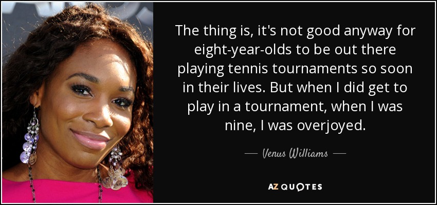 The thing is, it's not good anyway for eight-year-olds to be out there playing tennis tournaments so soon in their lives. But when I did get to play in a tournament, when I was nine, I was overjoyed. - Venus Williams