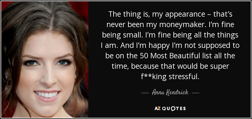 The thing is, my appearance – that’s never been my moneymaker. I’m fine being small. I’m fine being all the things I am. And I’m happy I’m not supposed to be on the 50 Most Beautiful list all the time, because that would be super f**king stressful. - Anna Kendrick
