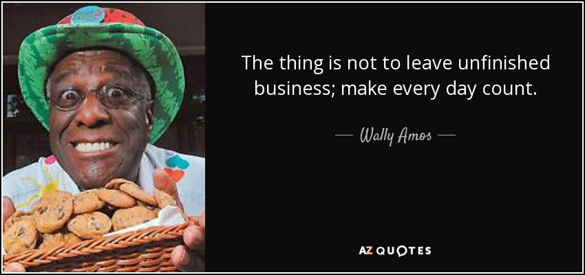 The thing is not to leave unfinished business; make every day count. - Wally Amos