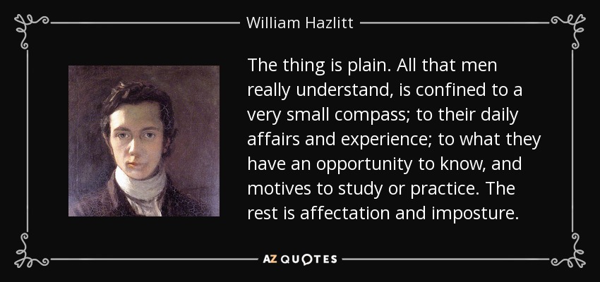The thing is plain. All that men really understand, is confined to a very small compass; to their daily affairs and experience; to what they have an opportunity to know, and motives to study or practice. The rest is affectation and imposture. - William Hazlitt