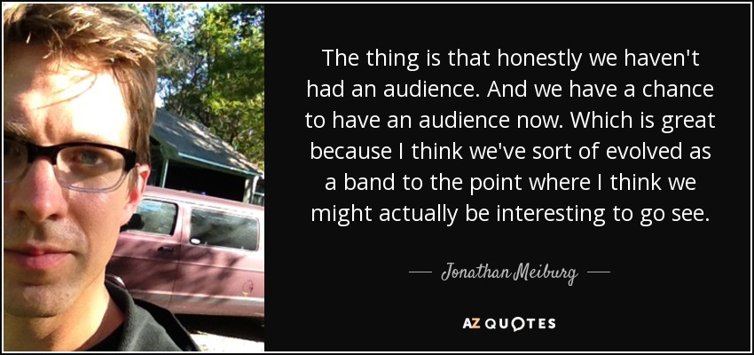 The thing is that honestly we haven't had an audience. And we have a chance to have an audience now. Which is great because I think we've sort of evolved as a band to the point where I think we might actually be interesting to go see. - Jonathan Meiburg