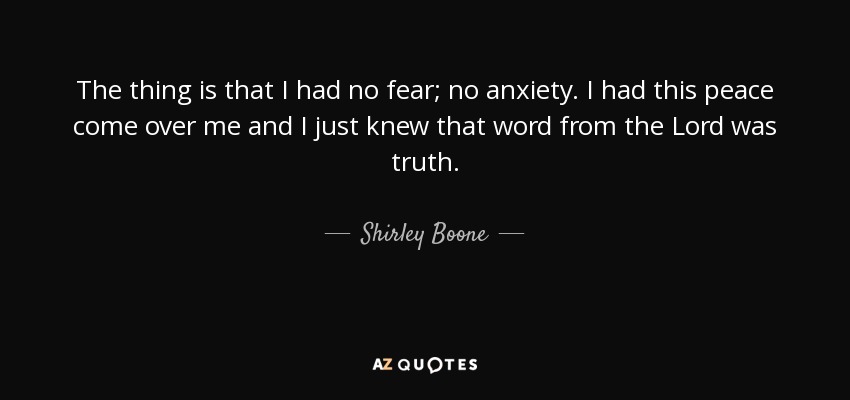 The thing is that I had no fear; no anxiety. I had this peace come over me and I just knew that word from the Lord was truth. - Shirley Boone