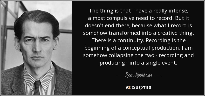 The thing is that I have a really intense, almost compulsive need to record. But it doesn't end there, because what I record is somehow transformed into a creative thing. There is a continuity. Recording is the beginning of a conceptual production. I am somehow collapsing the two - recording and producing - into a single event. - Rem Koolhaas