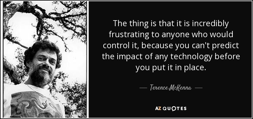 The thing is that it is incredibly frustrating to anyone who would control it, because you can't predict the impact of any technology before you put it in place. - Terence McKenna