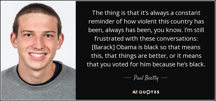 The thing is that it's always a constant reminder of how violent this country has been, always has been, you know. I'm still frustrated with these conversations: [Barack] Obama is black so that means this, that things are better, or it means that you voted for him because he's black. - Paul Beatty