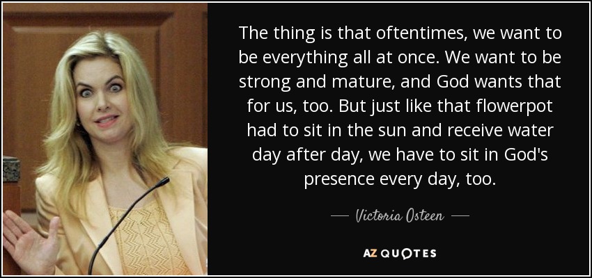 The thing is that oftentimes, we want to be everything all at once. We want to be strong and mature, and God wants that for us, too. But just like that flowerpot had to sit in the sun and receive water day after day, we have to sit in God's presence every day, too. - Victoria Osteen