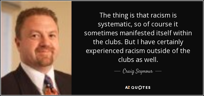 The thing is that racism is systematic, so of course it sometimes manifested itself within the clubs. But I have certainly experienced racism outside of the clubs as well. - Craig Seymour