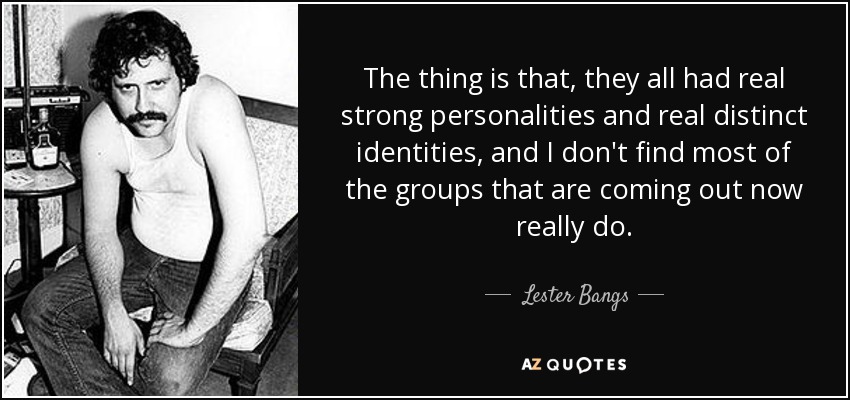 The thing is that, they all had real strong personalities and real distinct identities, and I don't find most of the groups that are coming out now really do. - Lester Bangs